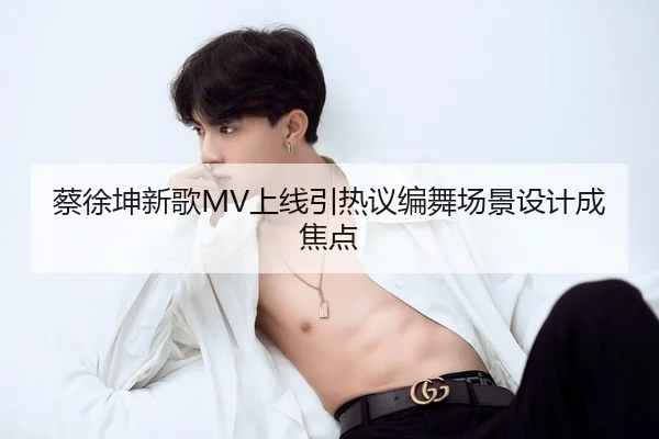 蔡徐坤新歌MV上线引热议编舞场景设计成焦点
